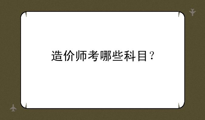 造价师考哪些科目？