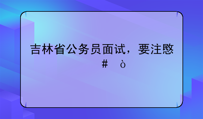 吉林省公务员面试，要注意什么？