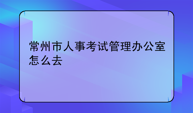 常州市人事考试管理办公室怎么去