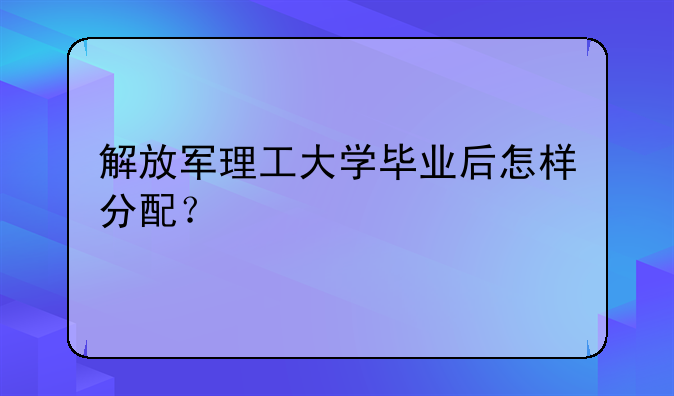 解放军理工大学毕业后怎样分配？