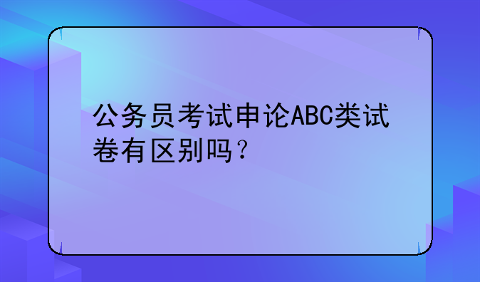 公务员考试申论ABC类试卷有区别吗？