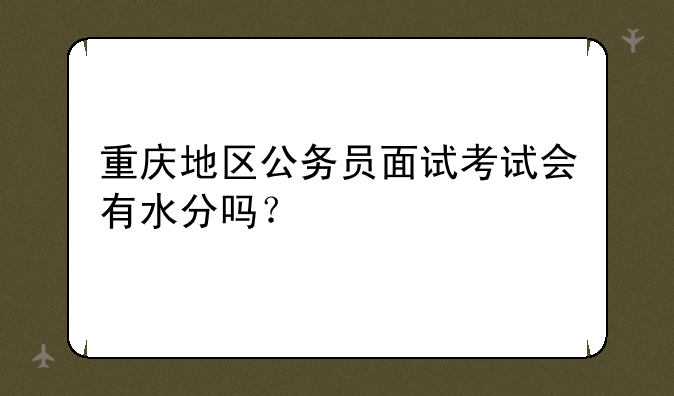 重庆地区公务员面试考试会有水分吗？