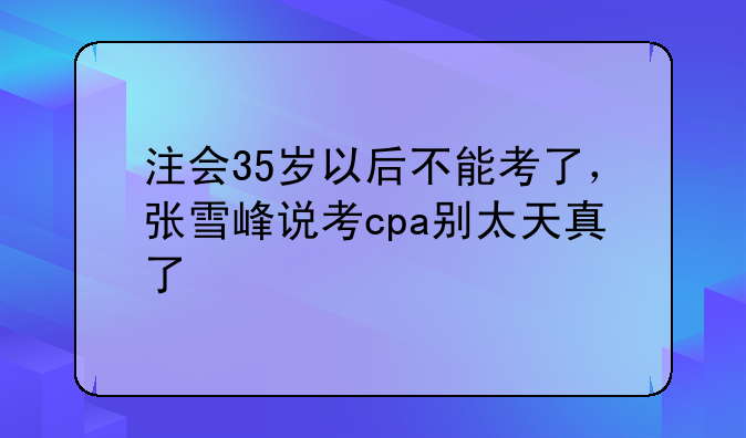 注会35岁以后不能考了，张雪峰说考cpa别太天真了