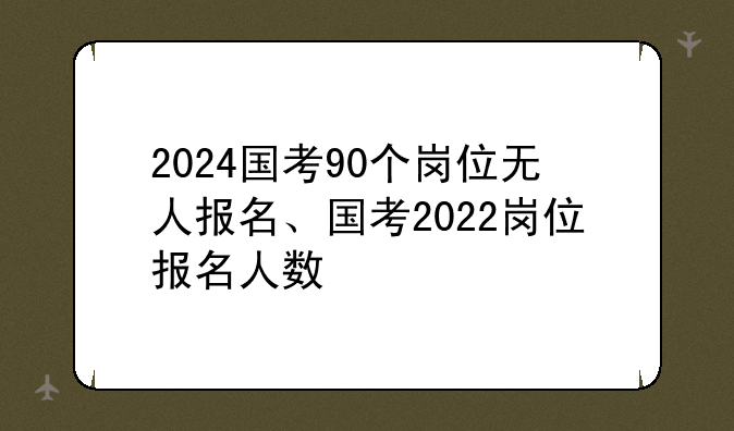 2024国考90个岗位无人报名、国考2022岗位报名人数