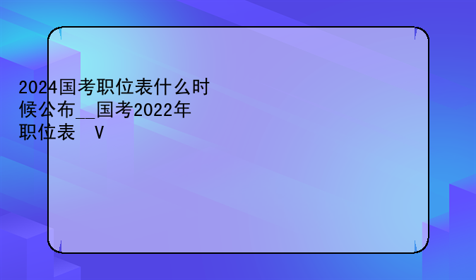 2024国考职位表什么时候公布__国考2022年职位表发布时间