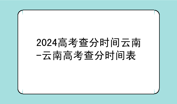 2024高考查分时间云南-云南高考查分时间表