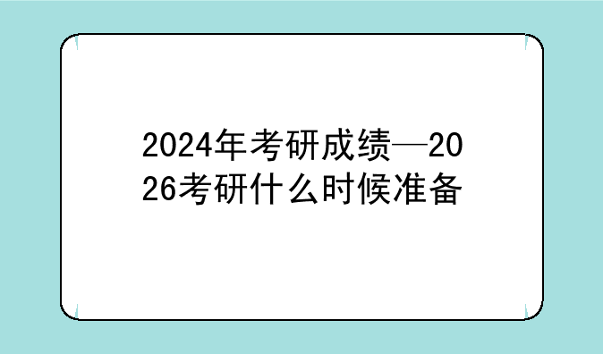 2024年考研成绩—2026考研什么时候准备