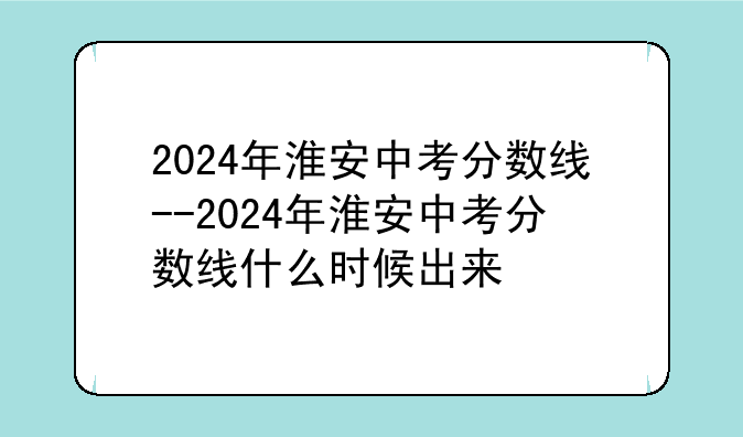 2024年淮安中考分数线--2024年淮安中考分数线什么时候出来