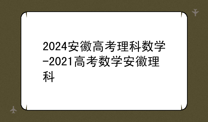 2024安徽高考理科数学-2021高考数学安徽理科