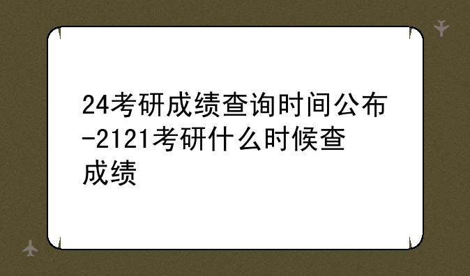 24考研成绩查询时间公布-2121考研什么时候查成绩