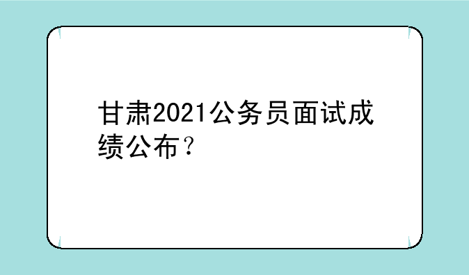甘肃2021公务员面试成绩公布？