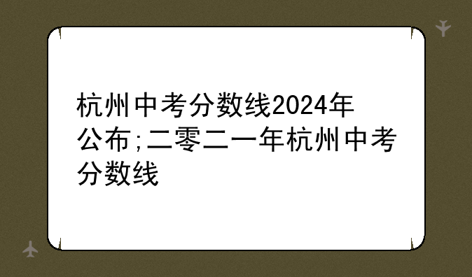 杭州中考分数线2024年公布;二零二一年杭州中考分数线