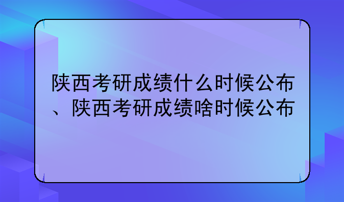 陕西考研成绩什么时候公布、陕西考研成绩啥时候公布
