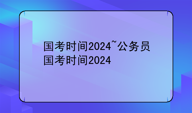 国考时间2024~公务员国考时间2024