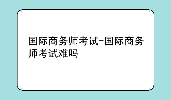 国际商务师考试-国际商务师考试难吗