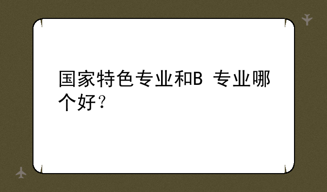 国家特色专业和B+专业哪个好？