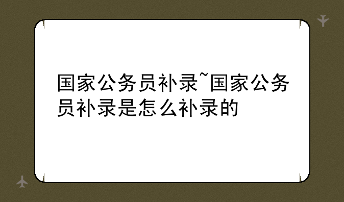 国家公务员补录~国家公务员补录是怎么补录的