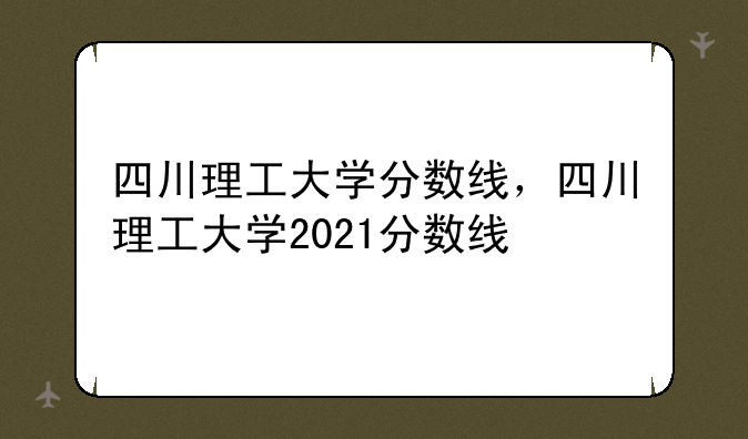 四川理工大学分数线，四川理工大学2021分数线