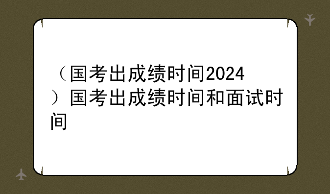 （国考出成绩时间2024）国考出成绩时间和面试时间
