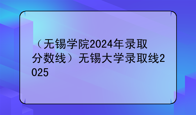 （无锡学院2024年录取分数线）无锡大学录取线2025