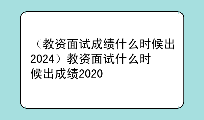 （教资面试成绩什么时候出2024）教资面试什么时候出成绩2020