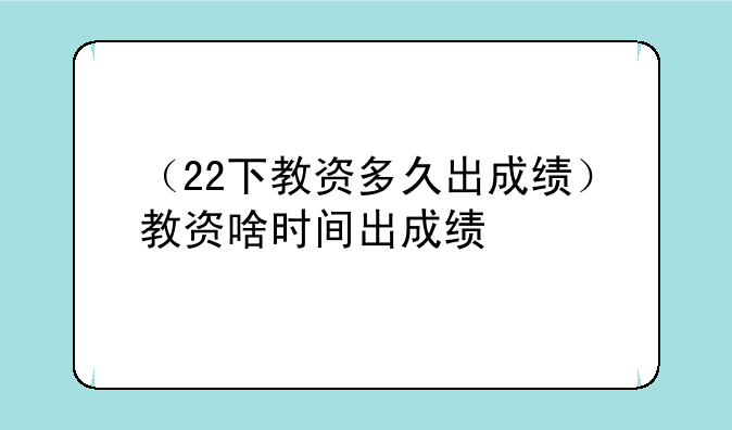 （22下教资多久出成绩）教资啥时间出成绩
