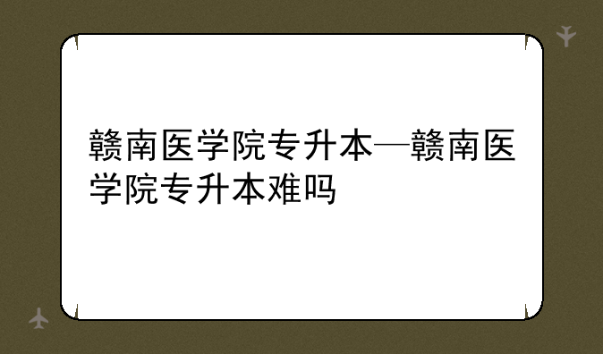 赣南医学院专升本—赣南医学院专升本难吗