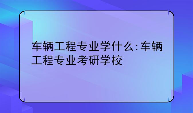车辆工程专业学什么:车辆工程专业考研学校