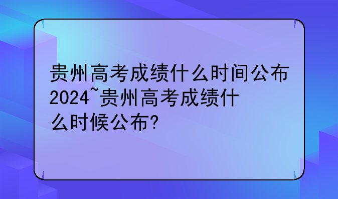 贵州高考成绩什么时间公布2024~贵州高考成绩什么时候公布?