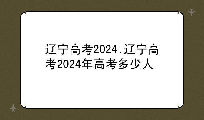 辽宁高考2024:辽宁高考2024年高考多少人