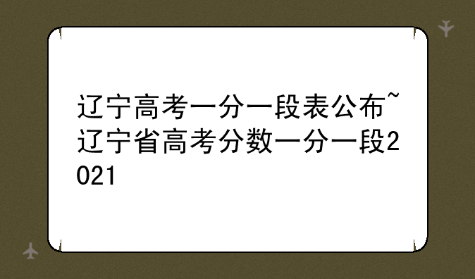 辽宁高考一分一段表公布~辽宁省高考分数一分一段2021