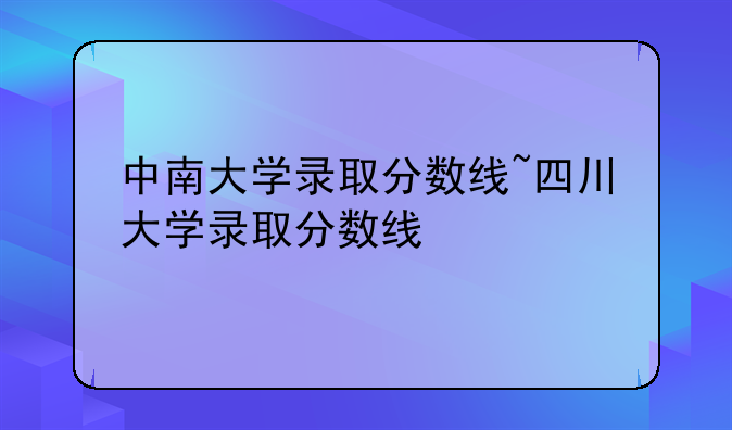 中南大学录取分数线~四川大学录取分数线