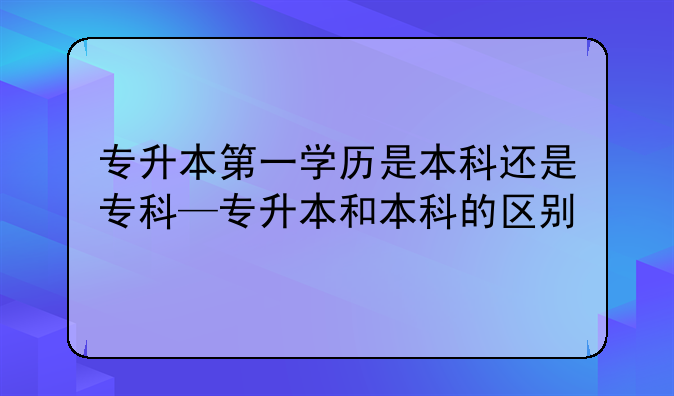 专升本第一学历是本科还是专科—专升本和本科的区别