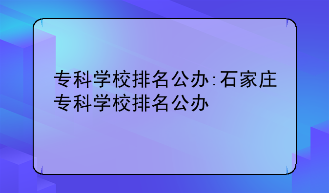 专科学校排名公办:石家庄专科学校排名公办