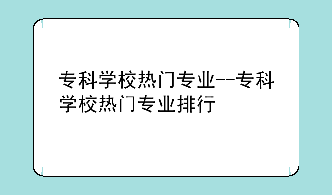 专科学校热门专业--专科学校热门专业排行