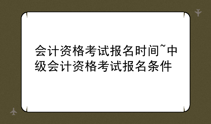 会计资格考试报名时间~中级会计资格考试报名条件