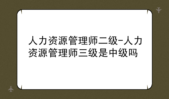 人力资源管理师二级-人力资源管理师三级是中级吗
