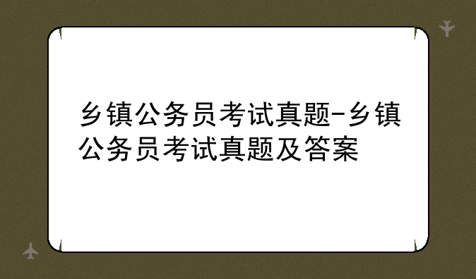 乡镇公务员考试真题-乡镇公务员考试真题及答案