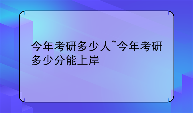 今年考研多少人~今年考研多少分能上岸