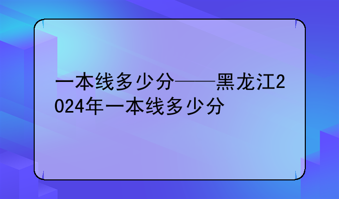 一本线多少分——黑龙江2024年一本线多少分