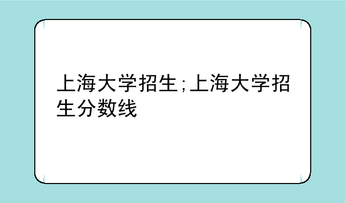上海大学招生;上海大学招生分数线