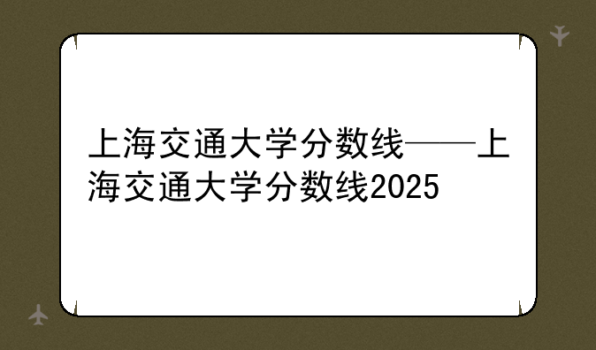 上海交通大学分数线——上海交通大学分数线2025