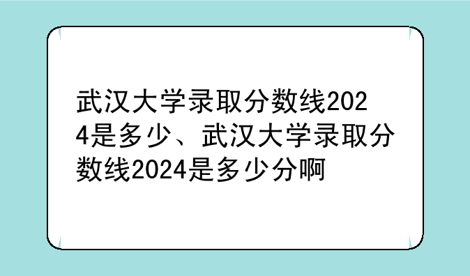 武汉大学录取分数线2024是多少、武汉大学录取分数线2024是多少分啊