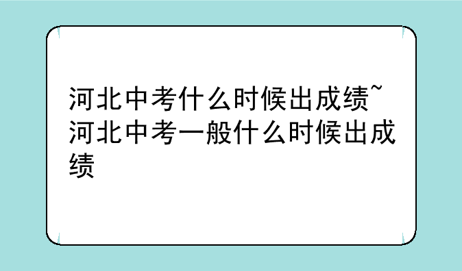 河北中考什么时候出成绩~河北中考一般什么时候出成绩