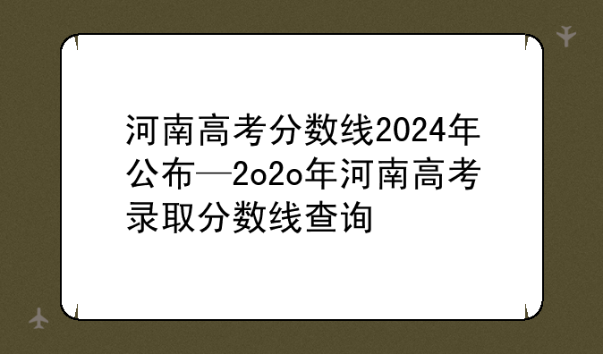河南高考分数线2024年公布—2o2o年河南高考录取分数线查