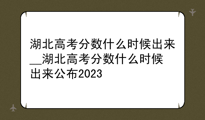 湖北高考分数什么时候出来__湖北高考分数什么时候出来公布2023