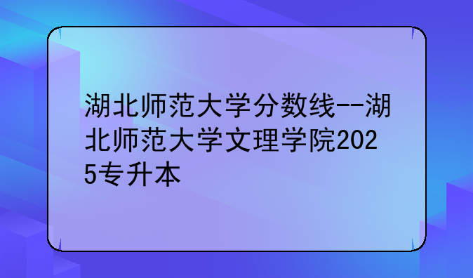 湖北师范大学分数线--湖北师范大学文理学院2025专升本