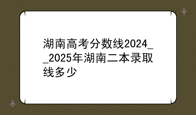 湖南高考分数线2024__2025年湖南二本录取线多少