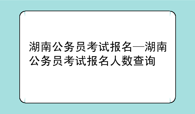 湖南公务员考试报名—湖南公务员考试报名人数查询