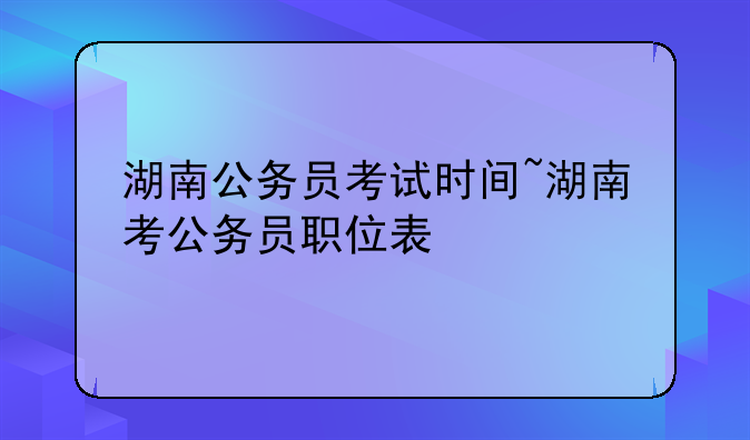 湖南公务员考试时间~湖南考公务员职位表